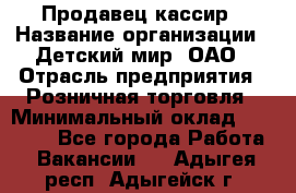 Продавец-кассир › Название организации ­ Детский мир, ОАО › Отрасль предприятия ­ Розничная торговля › Минимальный оклад ­ 25 000 - Все города Работа » Вакансии   . Адыгея респ.,Адыгейск г.